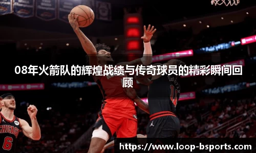 08年火箭队的辉煌战绩与传奇球员的精彩瞬间回顾